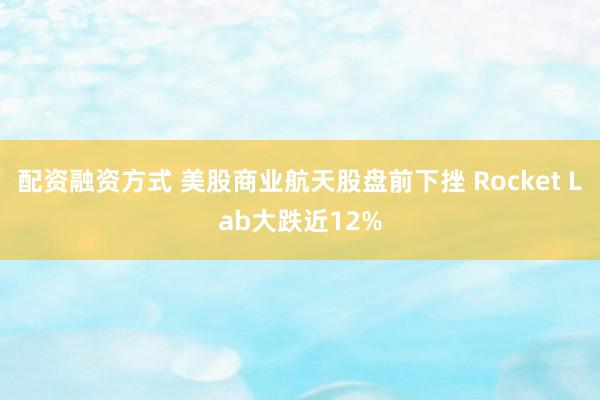 配资融资方式 美股商业航天股盘前下挫 Rocket Lab大跌近12%