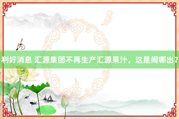 利好消息 汇源集团不再生产汇源果汁,这是闹哪出?
