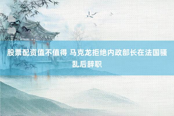 股票配资值不值得 马克龙拒绝内政部长在法国骚乱后辞职