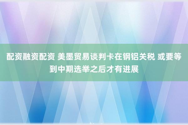 配资融资配资 美墨贸易谈判卡在钢铝关税 或要等到中期选举之后才有进展