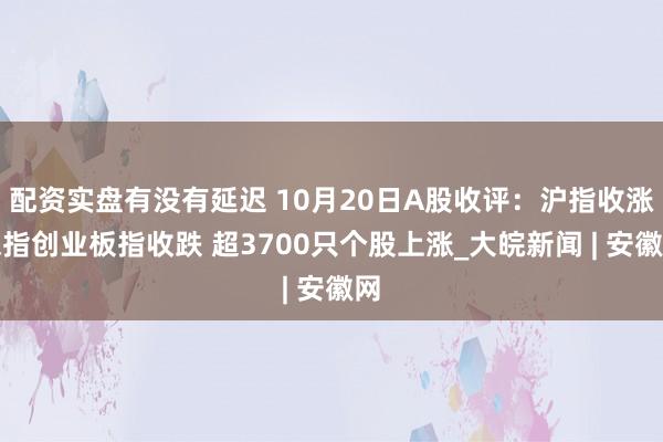 配资实盘有没有延迟 10月20日A股收评：沪指收涨深指创业板指收跌 超3700只个股上涨_大皖新闻 | 安徽网