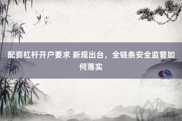 配资杠杆开户要求 新规出台，全链条安全监管如何落实