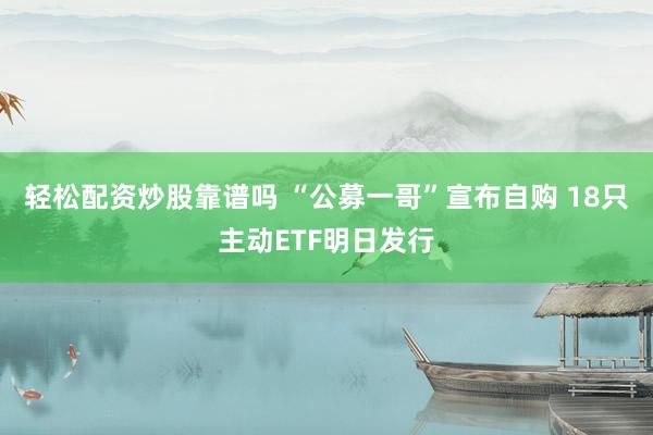 轻松配资炒股靠谱吗 “公募一哥”宣布自购 18只主动ETF明日发行