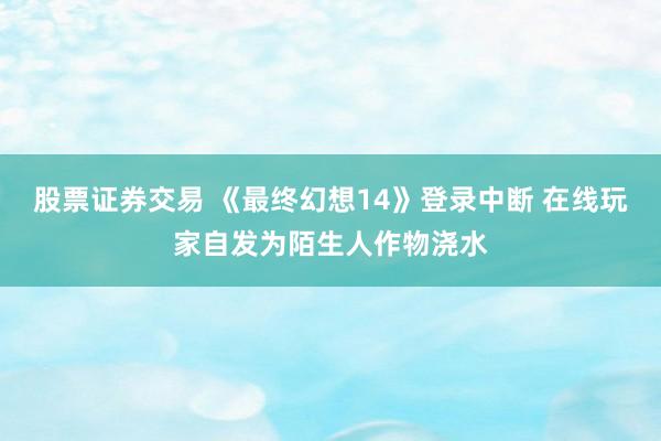 股票证券交易 《最终幻想14》登录中断 在线玩家自发为陌生人作物浇水