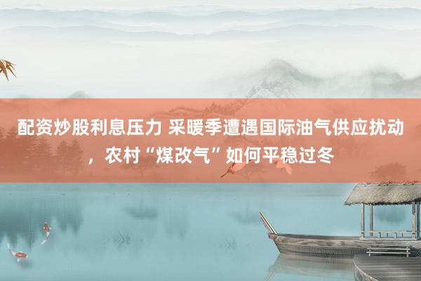 配资炒股利息压力 采暖季遭遇国际油气供应扰动，农村“煤改气”如何平稳过冬