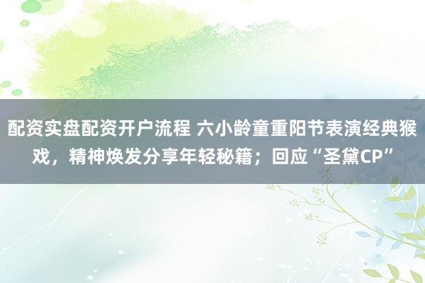 配资实盘配资开户流程 六小龄童重阳节表演经典猴戏，精神焕发分享年轻秘籍；回应“圣黛CP”