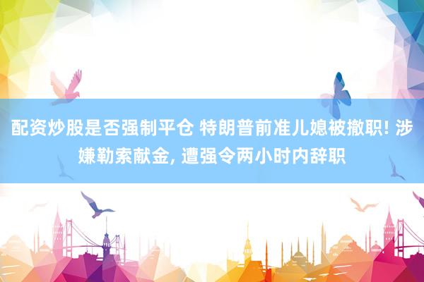 配资炒股是否强制平仓 特朗普前准儿媳被撤职! 涉嫌勒索献金, 遭强令两小时内辞职