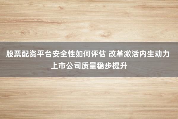 股票配资平台安全性如何评估 改革激活内生动力 上市公司质量稳步提升